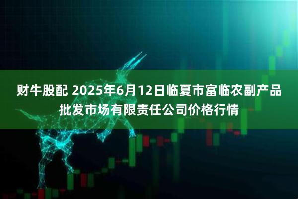 财牛股配 2025年6月12日临夏市富临农副产品批发市场有限责任公司价格行情