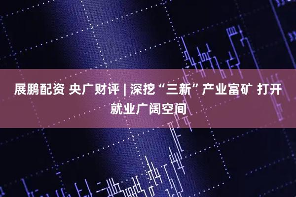 展鹏配资 央广财评 | 深挖“三新”产业富矿 打开就业广阔空间