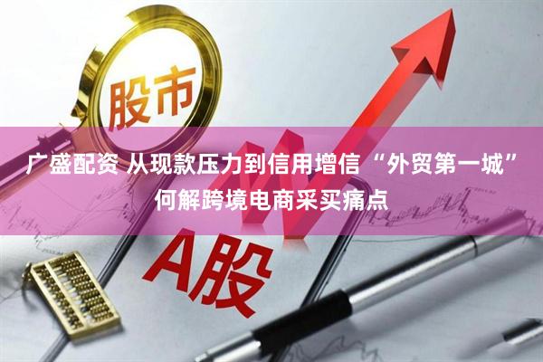 广盛配资 从现款压力到信用增信 “外贸第一城”何解跨境电商采买痛点