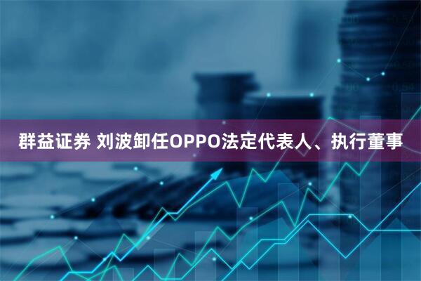 群益证券 刘波卸任OPPO法定代表人、执行董事