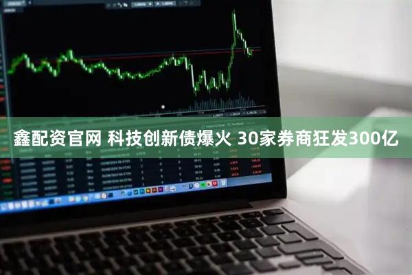 鑫配资官网 科技创新债爆火 30家券商狂发300亿