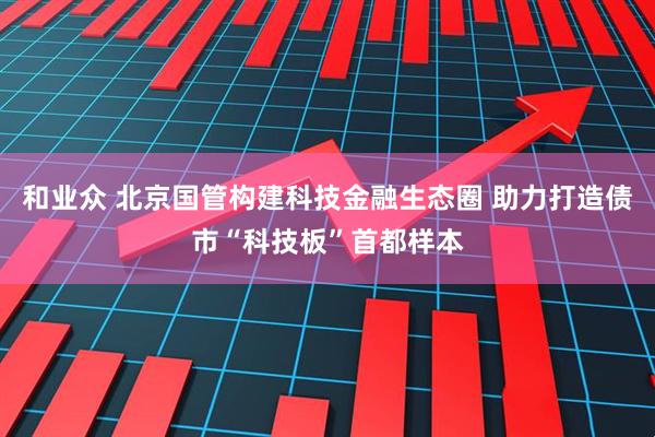 和业众 北京国管构建科技金融生态圈 助力打造债市“科技板”首都样本