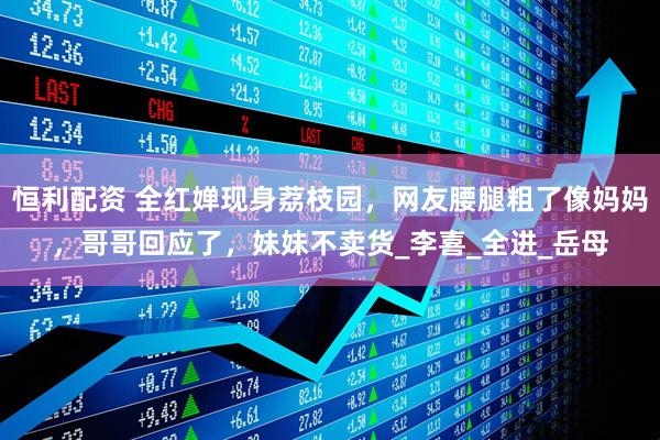 恒利配资 全红婵现身荔枝园，网友腰腿粗了像妈妈，哥哥回应了，妹妹不卖货_李喜_全进_岳母