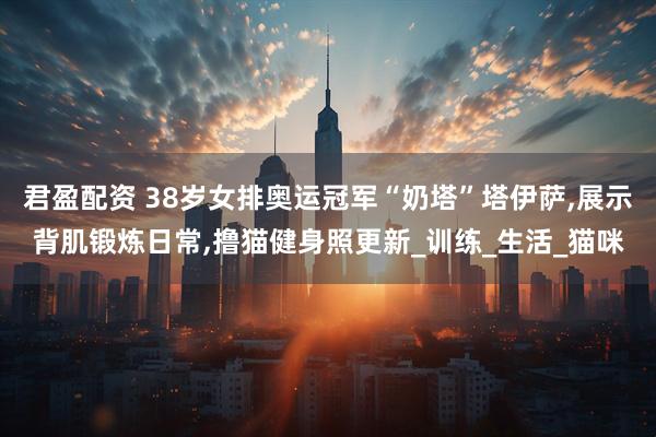 君盈配资 38岁女排奥运冠军“奶塔”塔伊萨,展示背肌锻炼日常,撸猫健身照更新_训练_生活_猫咪