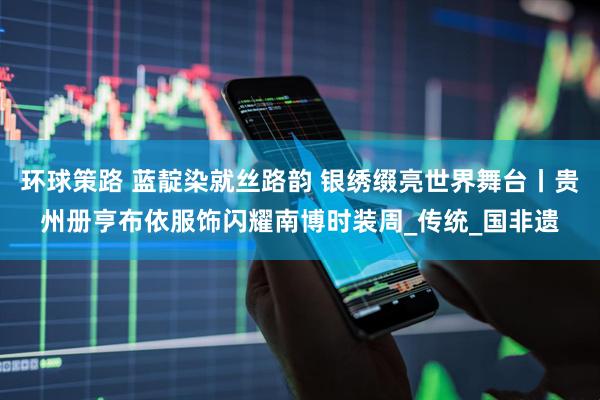 环球策路 蓝靛染就丝路韵 银绣缀亮世界舞台丨贵州册亨布依服饰闪耀南博时装周_传统_国非遗