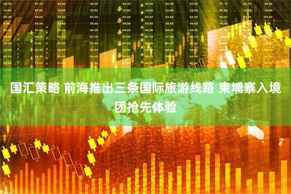 国汇策略 前海推出三条国际旅游线路 柬埔寨入境团抢先体验