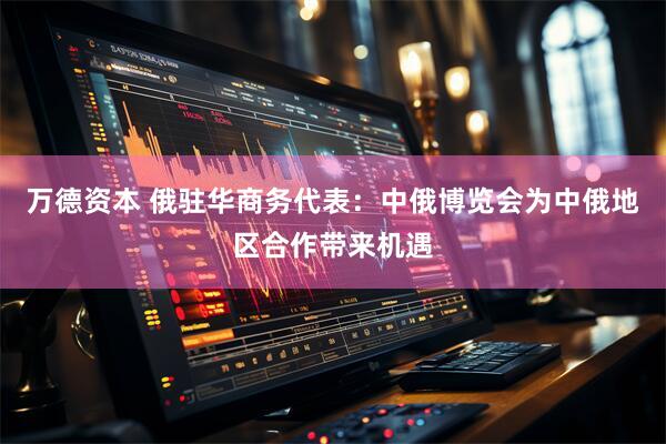 万德资本 俄驻华商务代表：中俄博览会为中俄地区合作带来机遇