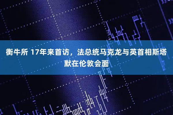 衡牛所 17年来首访，法总统马克龙与英首相斯塔默在伦敦会面