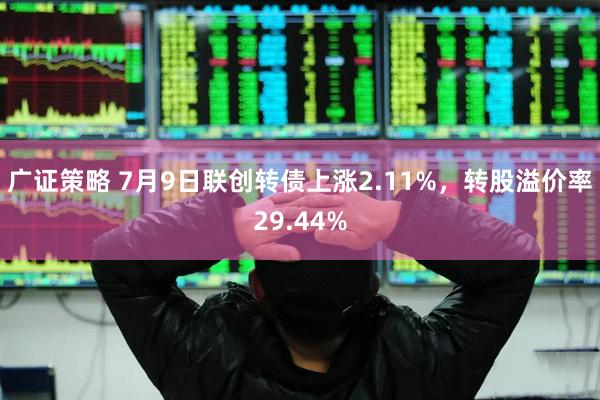 广证策略 7月9日联创转债上涨2.11%，转股溢价率29.44%