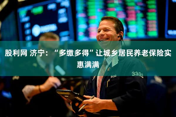 股利网 济宁：“多缴多得”让城乡居民养老保险实惠满满