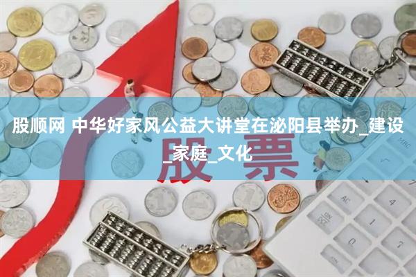 股顺网 中华好家风公益大讲堂在泌阳县举办_建设_家庭_文化
