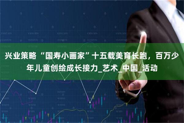 兴业策略 “国寿小画家”十五载美育长跑，百万少年儿童创绘成长接力_艺术_中国_活动