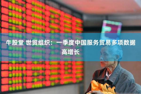 牛股堂 世贸组织：一季度中国服务贸易多项数据高增长