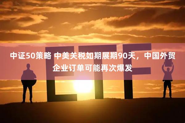 中证50策略 中美关税如期展期90天，中国外贸企业订单可能再次爆发