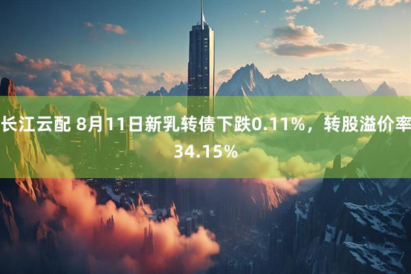 长江云配 8月11日新乳转债下跌0.11%，转股溢价率34.15%