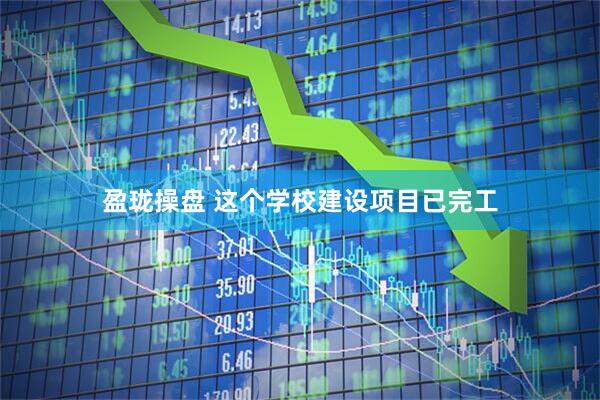 盈珑操盘 这个学校建设项目已完工