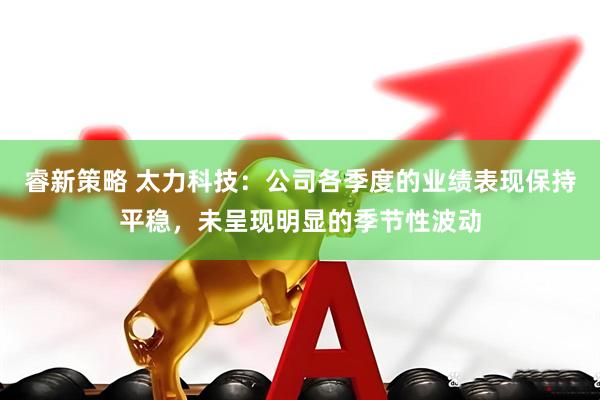 睿新策略 太力科技：公司各季度的业绩表现保持平稳，未呈现明显的季节性波动