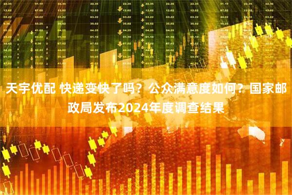 天宇优配 快递变快了吗？公众满意度如何？国家邮政局发布2024年度调查结果