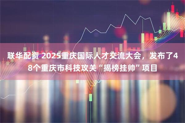 联华配资 2025重庆国际人才交流大会，发布了48个重庆市科技攻关“揭榜挂帅”项目