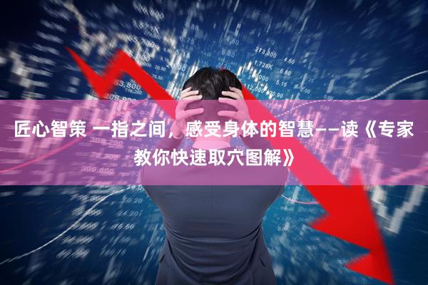 匠心智策 一指之间，感受身体的智慧——读《专家教你快速取穴图解》