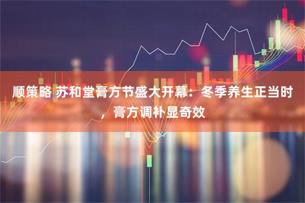 顺策略 苏和堂膏方节盛大开幕：冬季养生正当时，膏方调补显奇效