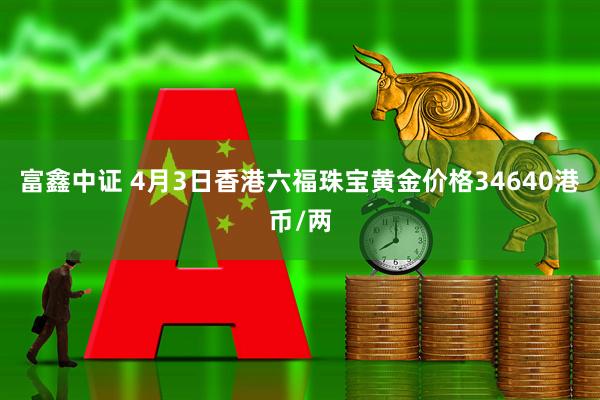 富鑫中证 4月3日香港六福珠宝黄金价格34640港币/两