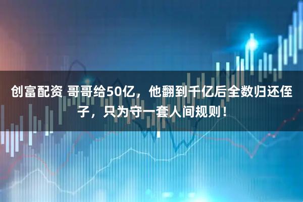 创富配资 哥哥给50亿，他翻到千亿后全数归还侄子，只为守一套人间规则！