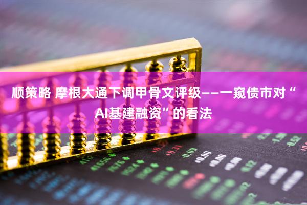 顺策略 摩根大通下调甲骨文评级——一窥债市对“AI基建融资”的看法