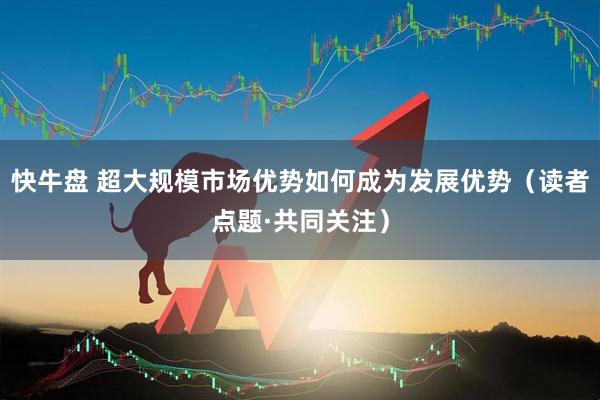 快牛盘 超大规模市场优势如何成为发展优势（读者点题·共同关注）